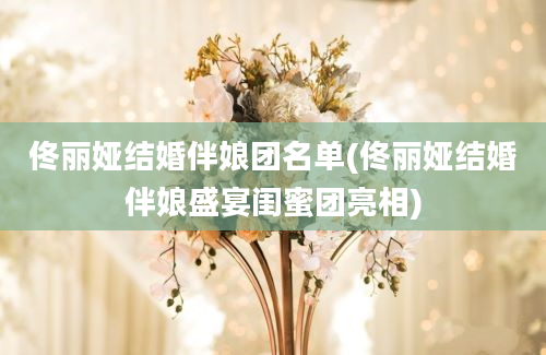 佟丽娅结婚伴娘团名单(佟丽娅结婚伴娘盛宴闺蜜团亮相)