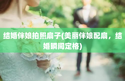 结婚伴娘拍照扇子(美丽伴娘配扇，结婚瞬间定格)