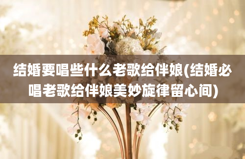 结婚要唱些什么老歌给伴娘(结婚必唱老歌给伴娘美妙旋律留心间)