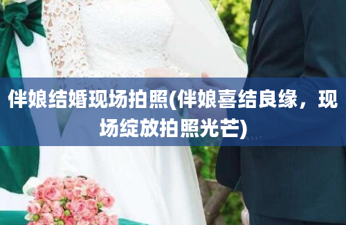 伴娘结婚现场拍照(伴娘喜结良缘，现场绽放拍照光芒)