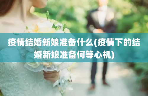 疫情结婚新娘准备什么(疫情下的结婚新娘准备何等心机)