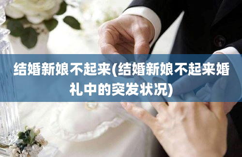 结婚新娘不起来(结婚新娘不起来婚礼中的突发状况)