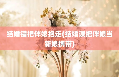 结婚错把伴娘抱走(结婚误把伴娘当新娘携带)