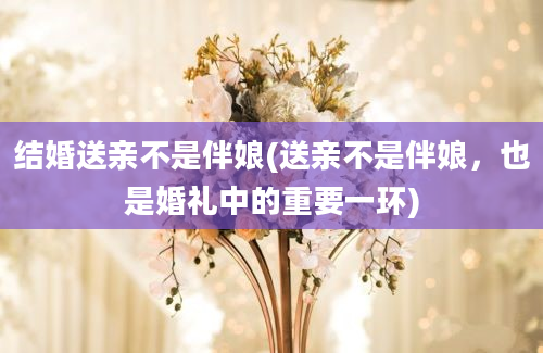 结婚送亲不是伴娘(送亲不是伴娘，也是婚礼中的重要一环)