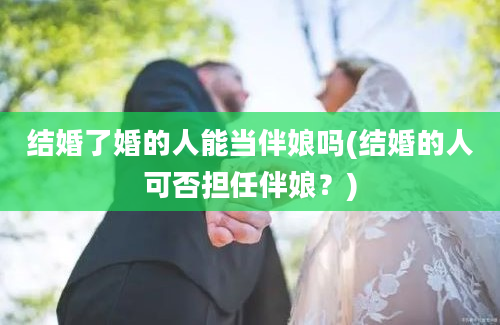 结婚了婚的人能当伴娘吗(结婚的人可否担任伴娘？)