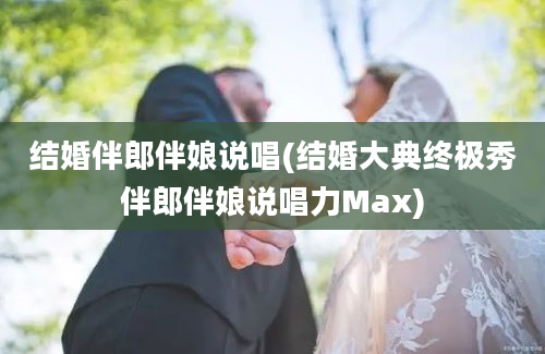 结婚伴郎伴娘说唱(结婚大典终极秀伴郎伴娘说唱力Max)