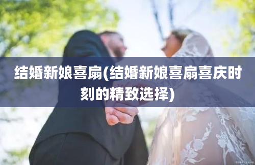 结婚新娘喜扇(结婚新娘喜扇喜庆时刻的精致选择)