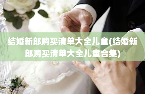 结婚新郎购买清单大全儿童(结婚新郎购买清单大全儿童合集)