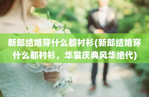 新郎结婚穿什么都衬衫(新郎结婚穿什么都衬衫，华裳庆典风华绝代)