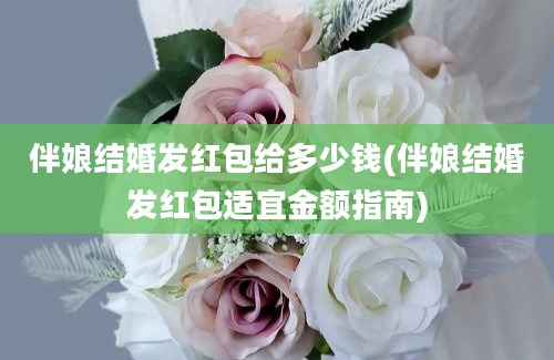 伴娘结婚发红包给多少钱(伴娘结婚发红包适宜金额指南)