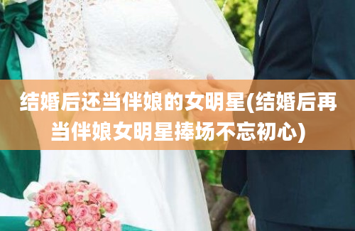 结婚后还当伴娘的女明星(结婚后再当伴娘女明星捧场不忘初心)