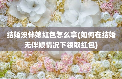 结婚没伴娘红包怎么拿(如何在结婚无伴娘情况下领取红包)