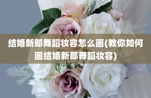 结婚新郎舞蹈妆容怎么画(教你如何画结婚新郎舞蹈妆容)