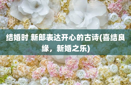 结婚时 新郎表达开心的古诗(喜结良缘，新婚之乐)