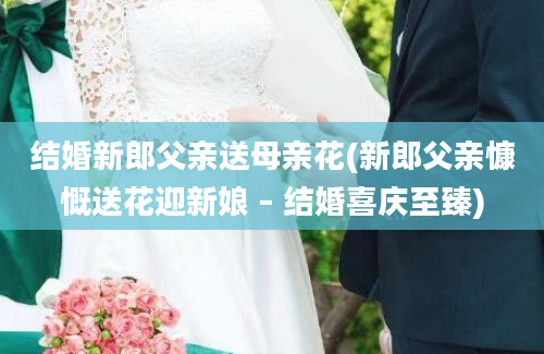 结婚新郎父亲送母亲花(新郎父亲慷慨送花迎新娘 – 结婚喜庆至臻)