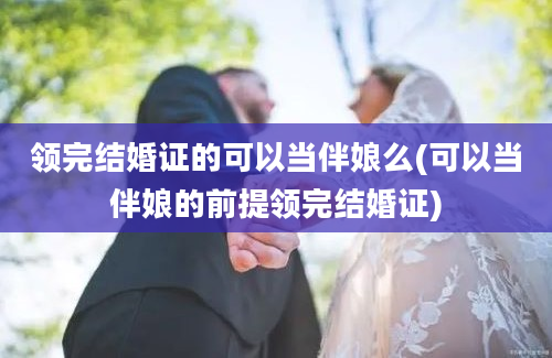 领完结婚证的可以当伴娘么(可以当伴娘的前提领完结婚证)