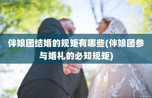 伴娘团结婚的规矩有哪些(伴娘团参与婚礼的必知规矩)