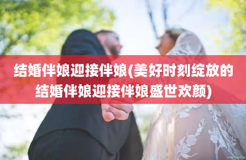 结婚伴娘迎接伴娘(美好时刻绽放的结婚伴娘迎接伴娘盛世欢颜)