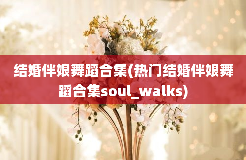 结婚伴娘舞蹈合集(热门结婚伴娘舞蹈合集soul_walks)