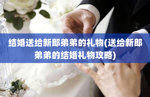 结婚送给新郎弟弟的礼物(送给新郎弟弟的结婚礼物攻略)