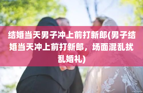 结婚当天男子冲上前打新郎(男子结婚当天冲上前打新郎，场面混乱扰乱婚礼)