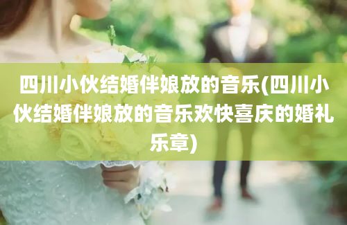 四川小伙结婚伴娘放的音乐(四川小伙结婚伴娘放的音乐欢快喜庆的婚礼乐章)