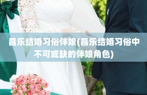 昌乐结婚习俗伴娘(昌乐结婚习俗中不可或缺的伴娘角色)