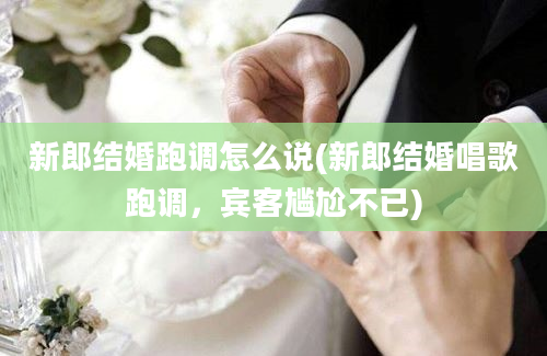 新郎结婚跑调怎么说(新郎结婚唱歌跑调，宾客尴尬不已)