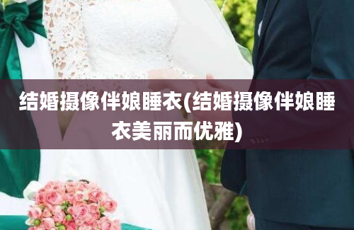 结婚摄像伴娘睡衣(结婚摄像伴娘睡衣美丽而优雅)