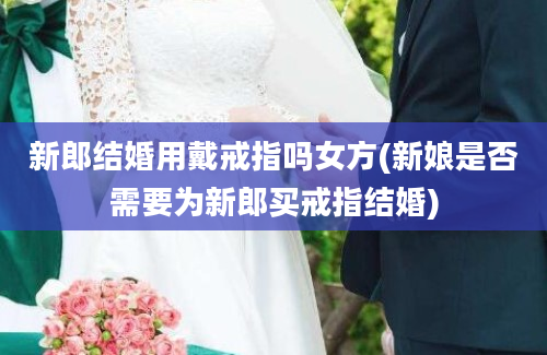 新郎结婚用戴戒指吗女方(新娘是否需要为新郎买戒指结婚)