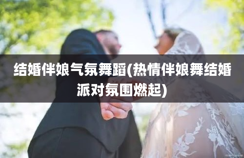 结婚伴娘气氛舞蹈(热情伴娘舞结婚派对氛围燃起)