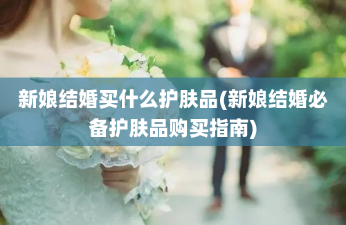 新娘结婚买什么护肤品(新娘结婚必备护肤品购买指南)