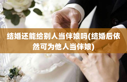 结婚还能给别人当伴娘吗(结婚后依然可为他人当伴娘)