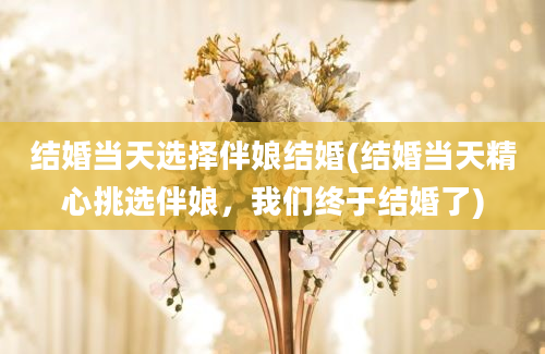 结婚当天选择伴娘结婚(结婚当天精心挑选伴娘，我们终于结婚了)