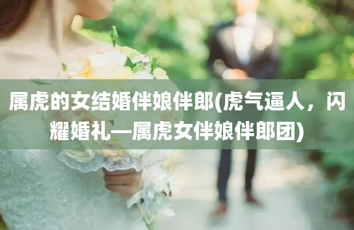 属虎的女结婚伴娘伴郎(虎气逼人，闪耀婚礼—属虎女伴娘伴郎团)