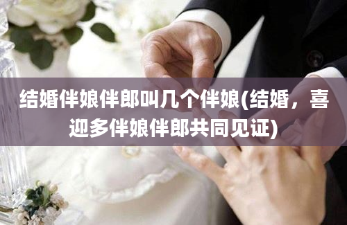 结婚伴娘伴郎叫几个伴娘(结婚，喜迎多伴娘伴郎共同见证)