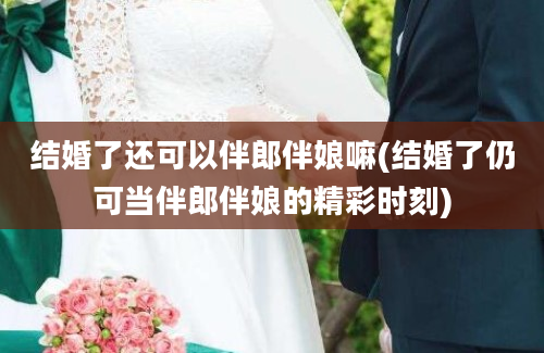 结婚了还可以伴郎伴娘嘛(结婚了仍可当伴郎伴娘的精彩时刻)