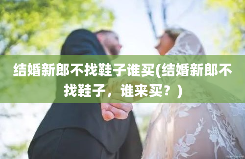 结婚新郎不找鞋子谁买(结婚新郎不找鞋子，谁来买？)