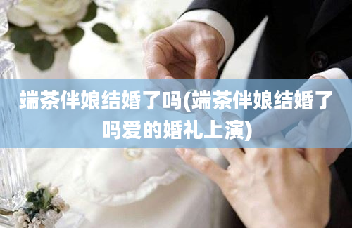 端茶伴娘结婚了吗(端茶伴娘结婚了吗爱的婚礼上演)