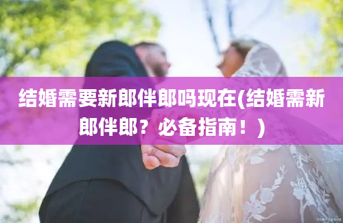 结婚需要新郎伴郎吗现在(结婚需新郎伴郎？必备指南！)