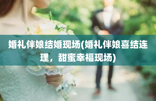 婚礼伴娘结婚现场(婚礼伴娘喜结连理，甜蜜幸福现场)