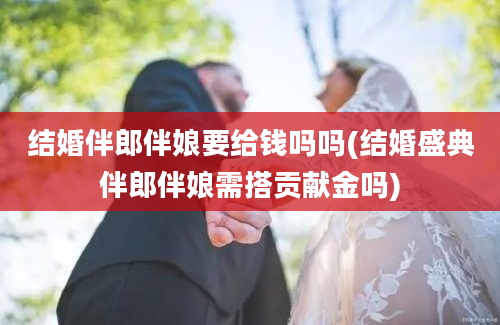 结婚伴郎伴娘要给钱吗吗(结婚盛典伴郎伴娘需搭贡献金吗)