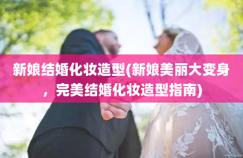 新娘结婚化妆造型(新娘美丽大变身，完美结婚化妆造型指南)