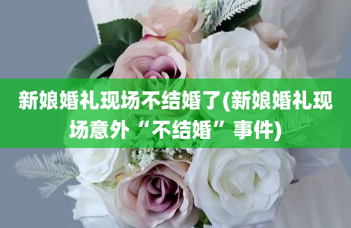 新娘婚礼现场不结婚了(新娘婚礼现场意外“不结婚”事件)