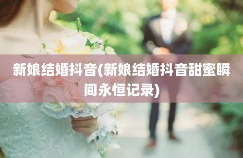 新娘结婚抖音(新娘结婚抖音甜蜜瞬间永恒记录)