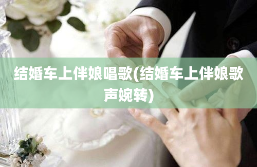 结婚车上伴娘唱歌(结婚车上伴娘歌声婉转)