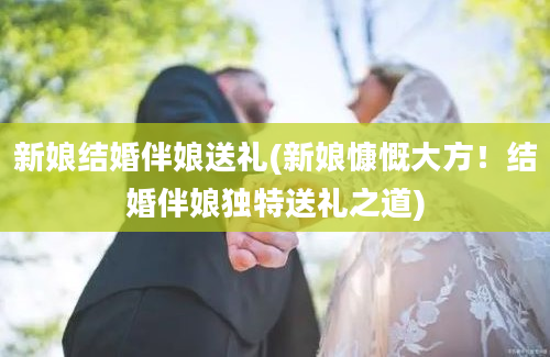 新娘结婚伴娘送礼(新娘慷慨大方！结婚伴娘独特送礼之道)