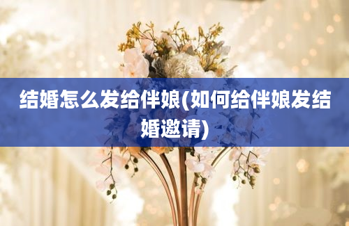 结婚怎么发给伴娘(如何给伴娘发结婚邀请)