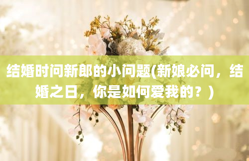 结婚时问新郎的小问题(新娘必问，结婚之日，你是如何爱我的？)