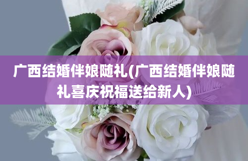 广西结婚伴娘随礼(广西结婚伴娘随礼喜庆祝福送给新人)